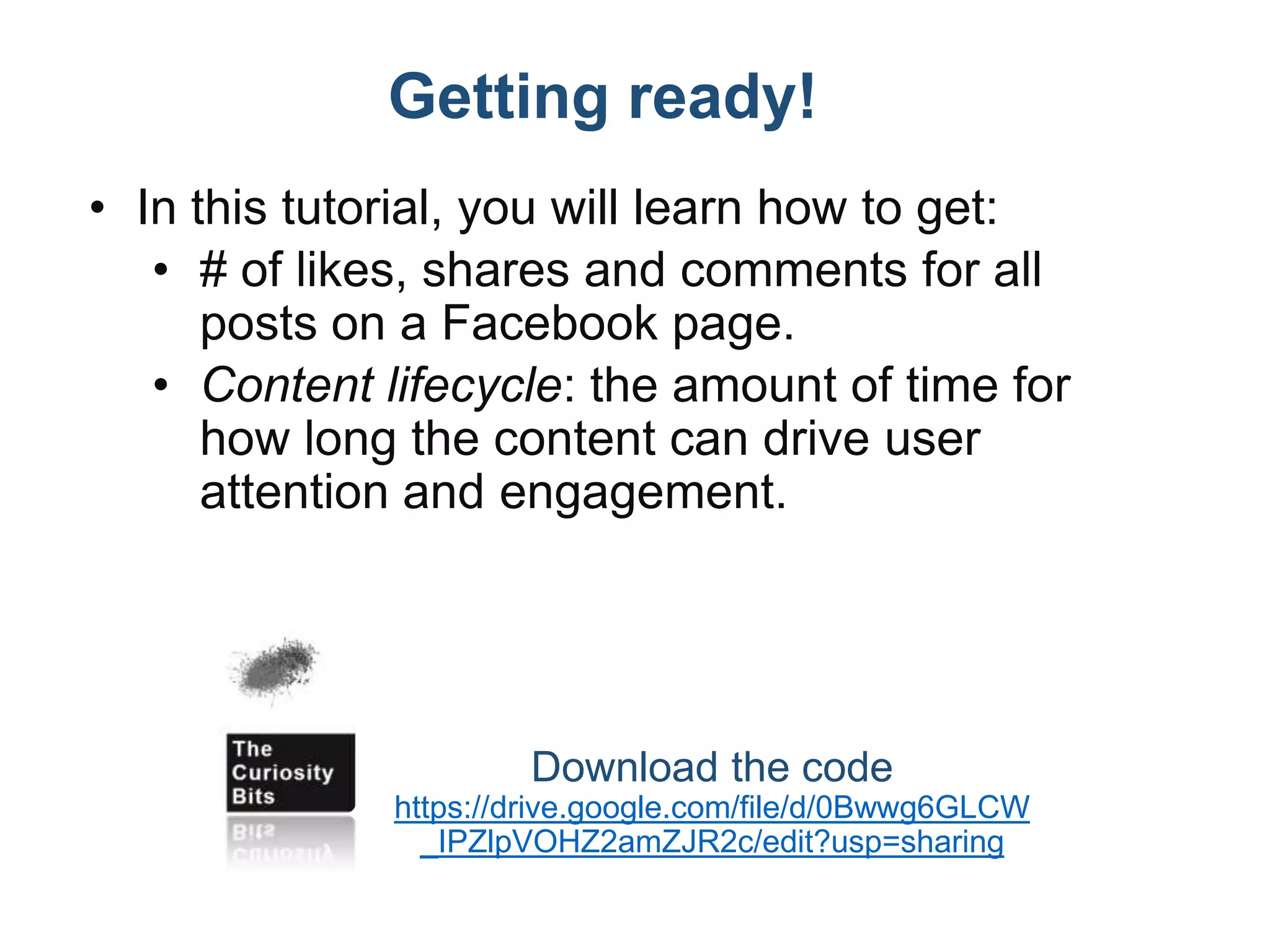 Getting ready!
• In this tutorial, you will learn how to get:
• # of likes, shares and comments for all
posts on a Facebook page.
• Content lifecycle: the amount of time for
how long the content can drive user
attention and engagement.
Download the code
https://drive.google.com/file/d/0Bwwg6GLCW
_IPZlpVOHZ2amZJR2c/edit?usp=sharing
 