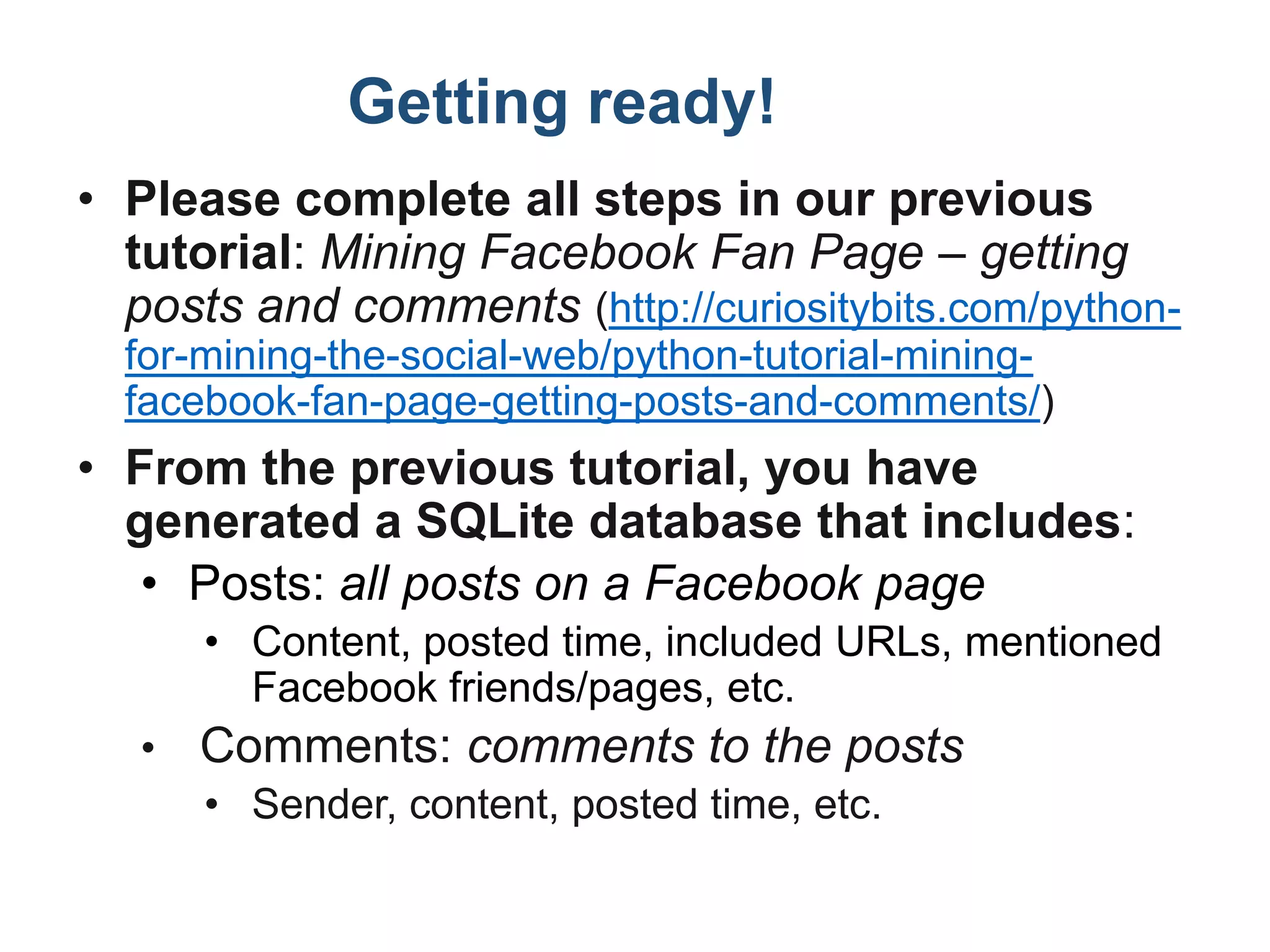 Getting ready!
• Please complete all steps in our previous
tutorial: Mining Facebook Fan Page – getting
posts and comments (http://curiositybits.com/python-
for-mining-the-social-web/python-tutorial-mining-
facebook-fan-page-getting-posts-and-comments/)
• From the previous tutorial, you have
generated a SQLite database that includes:
• Posts: all posts on a Facebook page
• Content, posted time, included URLs, mentioned
Facebook friends/pages, etc.
• Comments: comments to the posts
• Sender, content, posted time, etc.
 