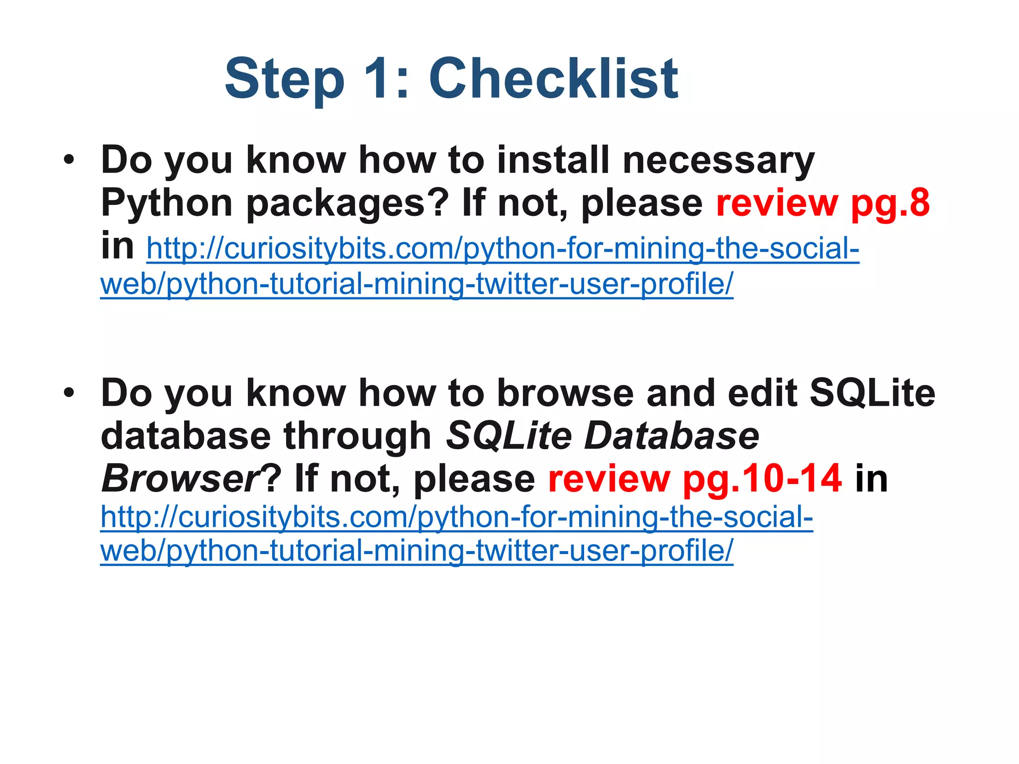 Step 1: Checklist
• Do you know how to install necessary
Python packages? If not, please review pg.8
in http://curiositybits.com/python-for-mining-the-social-
web/python-tutorial-mining-twitter-user-profile/
• Do you know how to browse and edit SQLite
database through SQLite Database
Browser? If not, please review pg.10-14 in
http://curiositybits.com/python-for-mining-the-social-
web/python-tutorial-mining-twitter-user-profile/
 