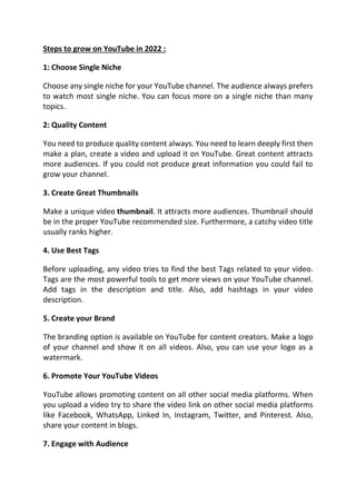 Steps to grow on YouTube in 2022 :
1: Choose Single Niche
Choose any single niche for your YouTube channel. The audience always prefers
to watch most single niche. You can focus more on a single niche than many
topics.
2: Quality Content
You need to produce quality content always. You need to learn deeply first then
make a plan, create a video and upload it on YouTube. Great content attracts
more audiences. If you could not produce great information you could fail to
grow your channel.
3. Create Great Thumbnails
Make a unique video thumbnail. It attracts more audiences. Thumbnail should
be in the proper YouTube recommended size. Furthermore, a catchy video title
usually ranks higher.
4. Use Best Tags
Before uploading, any video tries to find the best Tags related to your video.
Tags are the most powerful tools to get more views on your YouTube channel.
Add tags in the description and title. Also, add hashtags in your video
description.
5. Create your Brand
The branding option is available on YouTube for content creators. Make a logo
of your channel and show it on all videos. Also, you can use your logo as a
watermark.
6. Promote Your YouTube Videos
YouTube allows promoting content on all other social media platforms. When
you upload a video try to share the video link on other social media platforms
like Facebook, WhatsApp, Linked In, Instagram, Twitter, and Pinterest. Also,
share your content in blogs.
7. Engage with Audience
 