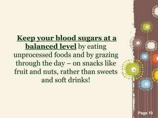 Page 10
Keep your blood sugars at a
balanced level by eating
unprocessed foods and by grazing
through the day – on snacks like
fruit and nuts, rather than sweets
and soft drinks!
 