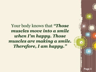 Page 3
Your body knows that “Those
muscles move into a smile
when I’m happy. Those
muscles are making a smile.
Therefore, I am happy.”
 