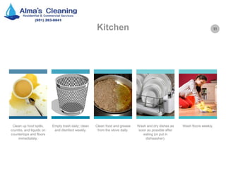11Kitchen
Clean up food spills,
crumbs, and liquids on
countertops and floors
immediately.
Empty trash daily; clean
and disinfect weekly.
Clean food and grease
from the stove daily.
Wash and dry dishes as
soon as possible after
eating (or put in
dishwasher).
Wash floors weekly.
 