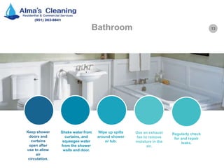 13Bathroom
Keep shower
doors and
curtains
open after
use to allow
air
circulation.
Shake water from
curtains, and
squeegee water
from the shower
walls and door.
Wipe up spills
around shower
or tub.
Use an exhaust
fan to remove
moisture in the
air.
Regularly check
for and repair
leaks.
 