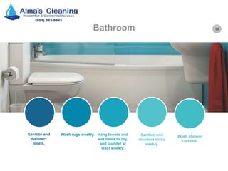 14Bathroom
Sanitize and
disinfect
toilets.
Wash rugs weekly. Hang towels and
wet items to dry,
and launder at
least weekly.
Sanitize and
disinfect sinks
weekly.
Wash shower
curtains.
 