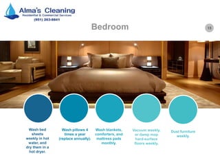 15Bedroom
Wash bed
sheets
weekly in hot
water, and
dry them in a
hot dryer.
Wash pillows 4
times a year
(replace annually).
Wash blankets,
comforters, and
mattress pads
monthly.
Vacuum weekly,
or damp mop
hard-surface
floors weekly.
Dust furniture
weekly.
 