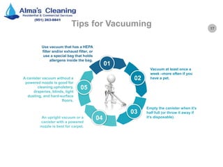 17
Tips for Vacuuming
01
02
03
04
05
Vacuum at least once a
week –more often if you
have a pet.
Empty the canister when it’s
half full (or throw it away if
it’s disposable).
A canister vacuum without a
powered nozzle is good for
cleaning upholstery,
draperies, blinds, light
dusting, and hard-surface
floors.
An upright vacuum or a
canister with a powered
nozzle is best for carpet.
Use vacuum that has a HEPA
filter and/or exhaust filter, or
use a special bag that holds
allergens inside the bag.
 