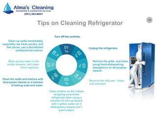 18
Tips on Cleaning Refrigerator
01
Tip
05
Tip
03
Tip
07
Tip
Turn off the controls.
Clean mildew on the rubber
stripping around the
refrigerator door using a
solution of 3/4 cup bleach
with 1 gallon water (or 3
tablespoons bleach and 1
quart water).
Unplug the refrigerator.
Clean up spills immediately,
especially raw meat, poultry, and
fish juices; use a disinfectant
(antibacterial) cleaner.
Remove the drip pan –clean
and disinfect.
Clean the walls and shelves with
all-purpose cleaner or a solution
of baking soda and water.
Remove the grille, and clean
using hand-dishwashing
detergent or an all-purpose
cleaner.
Wipe up any water in the
inside drawers, and clean
them regularly.
 