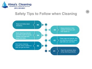 19
Safety Tips to Follow when Cleaning
Open the windows when
using cleaning products.01
Don’t leave cleaning
buckets where children or
pets can get into them.
02
Close caps and spouts, and
put cleaning products away
right after you use them.
03
Store cleaning products
out of the reach of young
children and pets and
away from food.
04
Keep products in their
original containers with
their labels on.
05
Read and follow label
directions. 06
 
