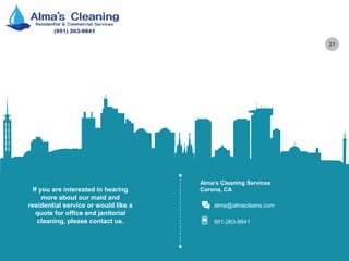 21
Alma’s Cleaning Services
Corona, CA
alma@almacleans.com
951-263-8841
If you are interested in hearing
more about our maid and
residential service or would like a
quote for office and janitorial
cleaning, please contact us.
 