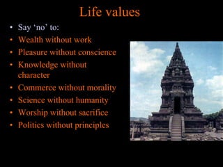 Life values
•
•
•
•
•
•
•
•

Say ‘no’ to:
Wealth without work
Pleasure without conscience
Knowledge without
character
Commerce without morality
Science without humanity
Worship without sacrifice
Politics without principles

 