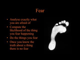 Fear
• Analyse exactly what
you are afraid of
• Compute the
likelihood of the thing
you fear happening
• Do the things you fear
• Once you know the
truth about a thing
there is no fear

 