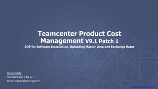 www.ranalsoftware.com
Teamcenter Product Cost
Management V9.1 Patch 1
SOP for Software Installation, Uploading Master Data and Exchange Rates
Prepared By,
Somashekar S M, M.E
Senior Application Engineer
 