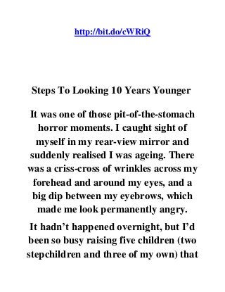 http://bit.do/cWRiQ
Steps To Looking 10 Years Younger
It was one of those pit-of-the-stomach
horror moments. I caught sight of
myself in my rear-view mirror and
suddenly realised I was ageing. There
was a criss-cross of wrinkles across my
forehead and around my eyes, and a
big dip between my eyebrows, which
made me look permanently angry.
It hadn’t happened overnight, but I’d
been so busy raising five children (two
stepchildren and three of my own) that
 