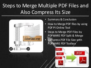 Steps to Merge Multiple PDF Files and 
Also Compress Its Size 
• Summary & Conclusion 
• How to Merge PDF files by using 
PDF PI Online Tool 
• Steps to Merge PDF Files by 
PDFWARE PDF Split & Merge 
• Compress PDF File Size with 
PDFWARE PDF Toolbox 
 