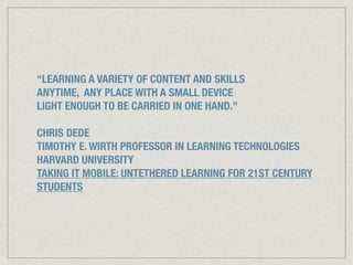 “LEARNING A VARIETY OF CONTENT AND SKILLS
ANYTIME, ANY PLACE WITH A SMALL DEVICE
LIGHT ENOUGH TO BE CARRIED IN ONE HAND.”
CHRIS DEDE
TIMOTHY E. WIRTH PROFESSOR IN LEARNING TECHNOLOGIES
HARVARD UNIVERSITY
TAKING IT MOBILE: UNTETHERED LEARNING FOR 21ST CENTURY
STUDENTS
 
