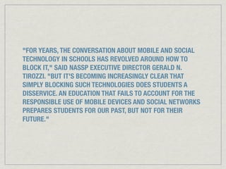 "FOR YEARS, THE CONVERSATION ABOUT MOBILE AND SOCIAL
TECHNOLOGY IN SCHOOLS HAS REVOLVED AROUND HOW TO
BLOCK IT," SAID NASSP EXECUTIVE DIRECTOR GERALD N.
TIROZZI. "BUT IT'S BECOMING INCREASINGLY CLEAR THAT
SIMPLY BLOCKING SUCH TECHNOLOGIES DOES STUDENTS A
DISSERVICE. AN EDUCATION THAT FAILS TO ACCOUNT FOR THE
RESPONSIBLE USE OF MOBILE DEVICES AND SOCIAL NETWORKS
PREPARES STUDENTS FOR OUR PAST, BUT NOT FOR THEIR
FUTURE."
 