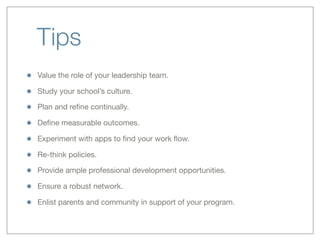 Tips
Value the role of your leadership team.
Study your school’s culture.
Plan and reﬁne continually.
Deﬁne measurable outcomes.
Experiment with apps to ﬁnd your work ﬂow.
Re-think policies.
Provide ample professional development opportunities.
Ensure a robust network.
Enlist parents and community in support of your program.
 