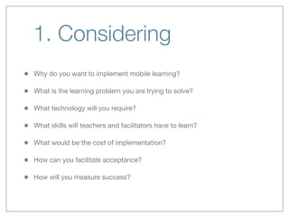 1. Considering
Why do you want to implement mobile learning? 
What is the learning problem you are trying to solve?
What technology will you require?
What skills will teachers and facilitators have to learn?
What would be the cost of implementation?
How can you facilitate acceptance?
How will you measure success?
 