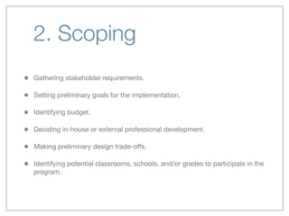 2. Scoping
Gathering stakeholder requirements.
Setting preliminary goals for the implementation.
Identifying budget.
Deciding in-house or external professional development.
Making preliminary design trade-oﬀs.
Identifying potential classrooms, schools, and/or grades to participate in the
program.
 