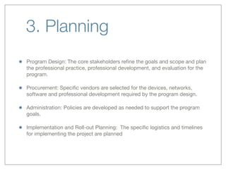 3. Planning
Program Design: The core stakeholders reﬁne the goals and scope and plan
the professional practice, professional development, and evaluation for the
program.
Procurement: Speciﬁc vendors are selected for the devices, networks,
software and professional development required by the program design.
Administration: Policies are developed as needed to support the program
goals.
Implementation and Roll-out Planning:  The speciﬁc logistics and timelines
for implementing the project are planned
 