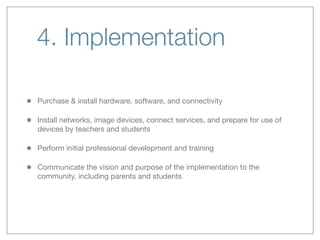 4. Implementation
Purchase & install hardware, software, and connectivity
Install networks, image devices, connect services, and prepare for use of
devices by teachers and students
Perform initial professional development and training
Communicate the vision and purpose of the implementation to the
community, including parents and students
 