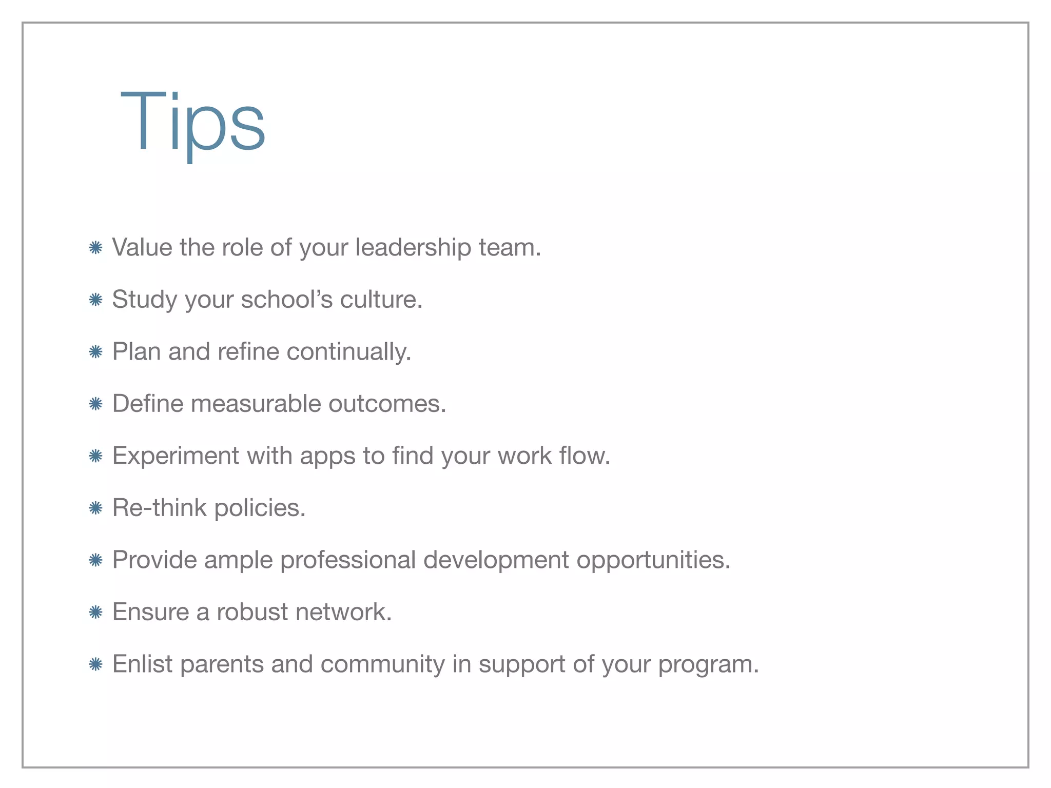 Tips
Value the role of your leadership team.

Study your school’s culture. 

Plan and reﬁne continually.

Deﬁne measurable outcomes.

Experiment with apps to ﬁnd your work ﬂow.

Re-think policies.

Provide ample professional development opportunities.

Ensure a robust network.

Enlist parents and community in support of your program.
 