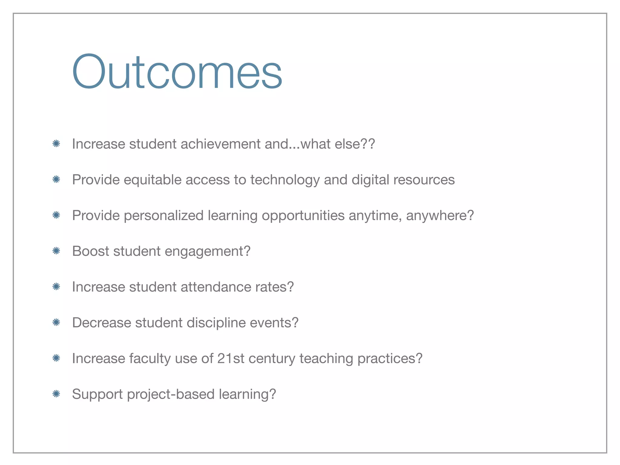 Outcomes
Increase student achievement and...what else??

Provide equitable access to technology and digital resources

Provide personalized learning opportunities anytime, anywhere?

Boost student engagement?

Increase student attendance rates?

Decrease student discipline events?

Increase faculty use of 21st century teaching practices?

Support project-based learning?
 