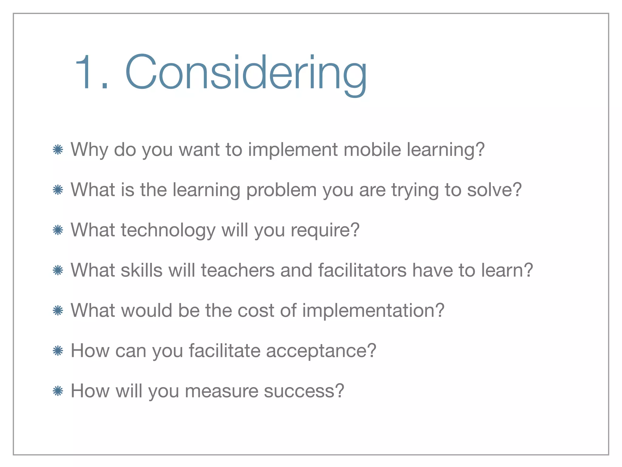 1. Considering
Why do you want to implement mobile learning? 

What is the learning problem you are trying to solve?

What technology will you require?

What skills will teachers and facilitators have to learn?

What would be the cost of implementation?

How can you facilitate acceptance?

How will you measure success?
 