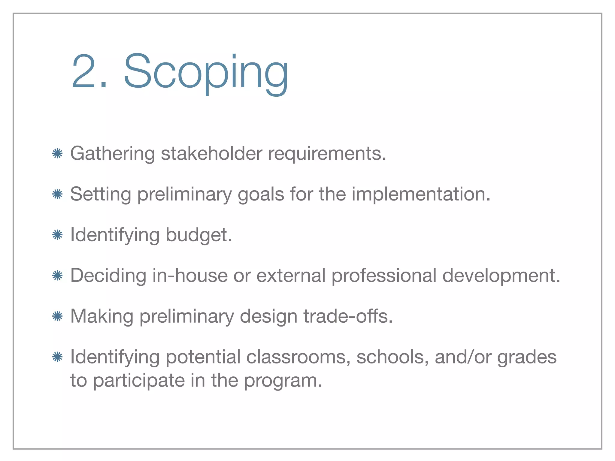 2. Scoping
Gathering stakeholder requirements.

Setting preliminary goals for the implementation.

Identifying budget.

Deciding in-house or external professional development.

Making preliminary design trade-oﬀs.

Identifying potential classrooms, schools, and/or grades
to participate in the program.
 