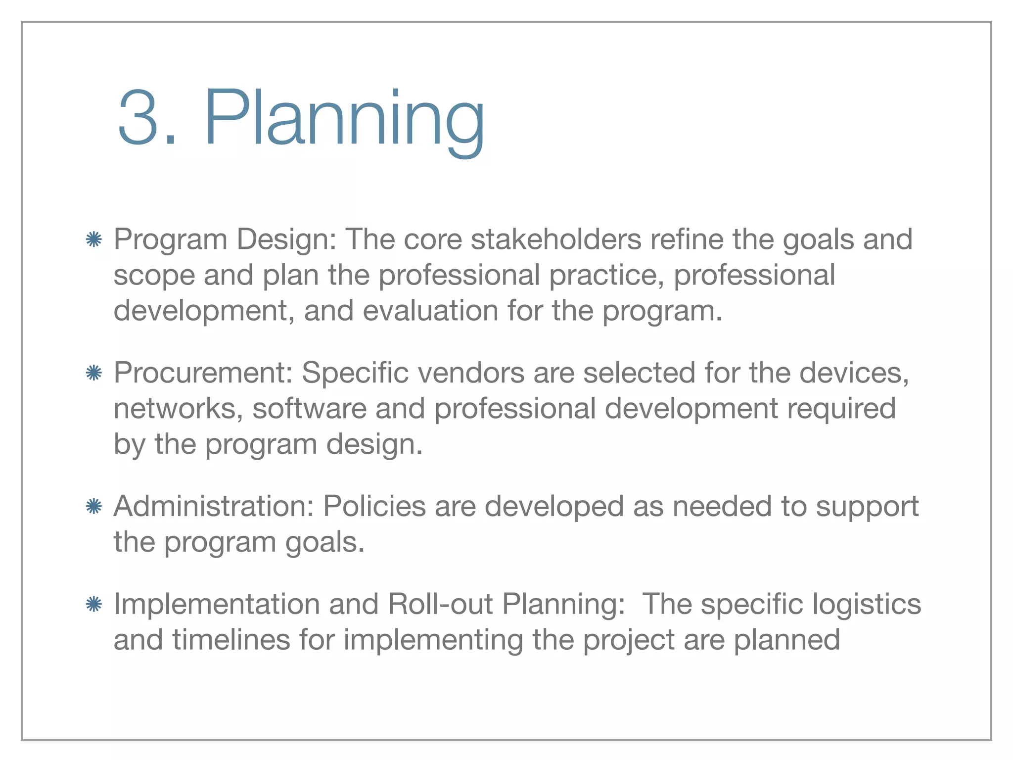 3. Planning
Program Design: The core stakeholders reﬁne the goals and
scope and plan the professional practice, professional
development, and evaluation for the program.

Procurement: Speciﬁc vendors are selected for the devices,
networks, software and professional development required
by the program design.

Administration: Policies are developed as needed to support
the program goals.

Implementation and Roll-out Planning:  The speciﬁc logistics
and timelines for implementing the project are planned
 