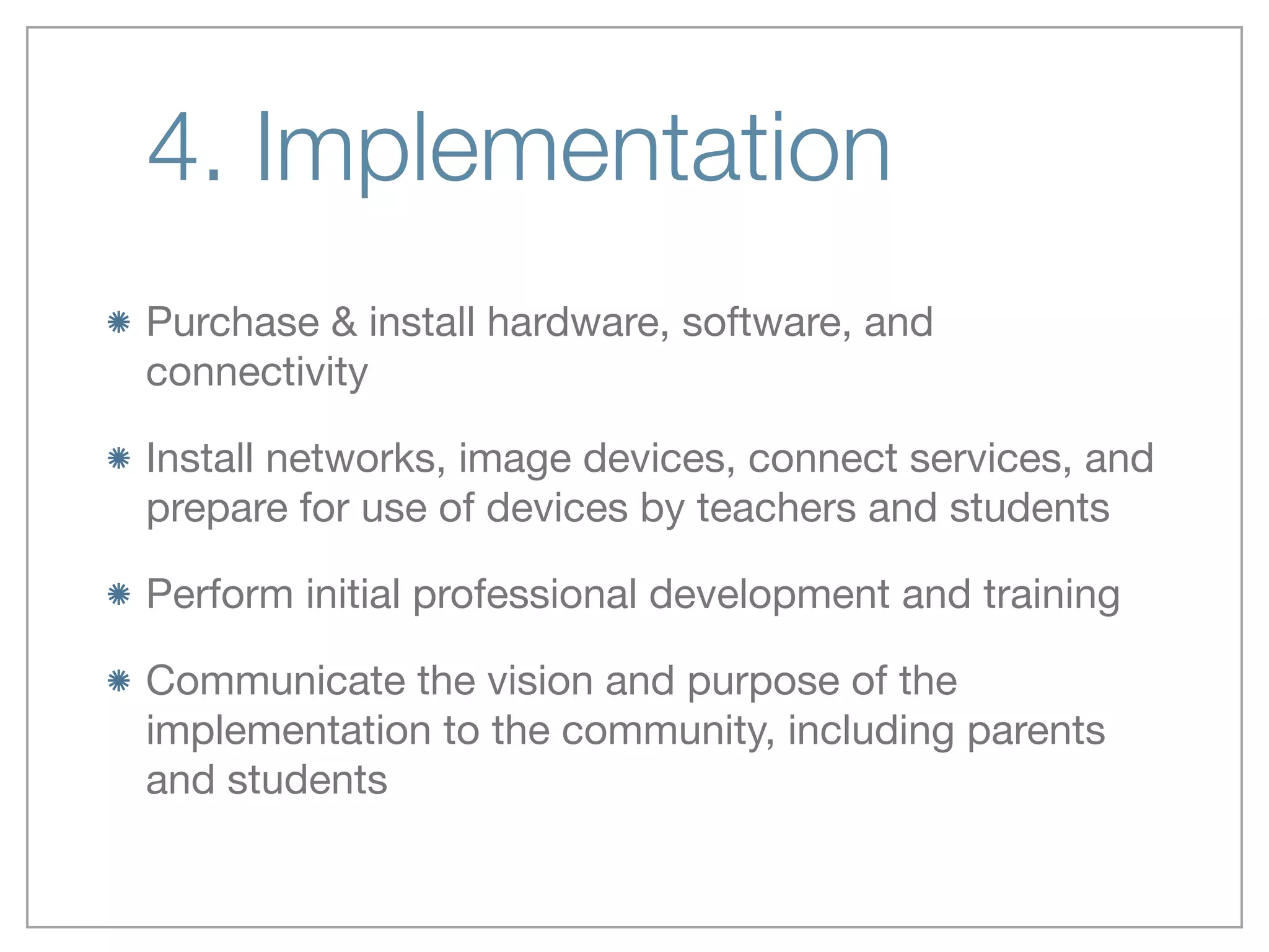 4. Implementation
Purchase & install hardware, software, and
connectivity

Install networks, image devices, connect services, and
prepare for use of devices by teachers and students

Perform initial professional development and training

Communicate the vision and purpose of the
implementation to the community, including parents
and students
 