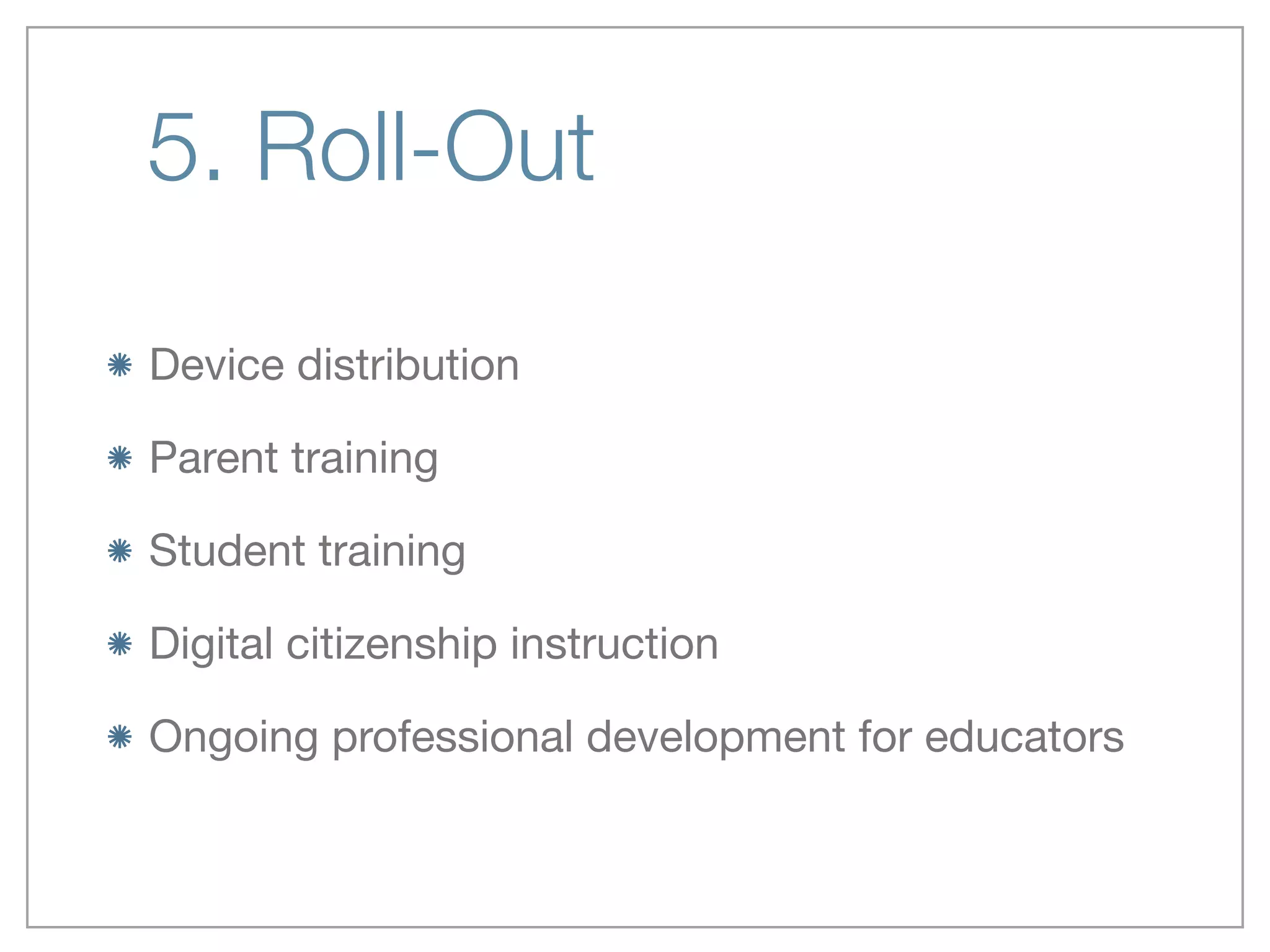 5. Roll-Out
Device distribution

Parent training

Student training

Digital citizenship instruction

Ongoing professional development for educators
 