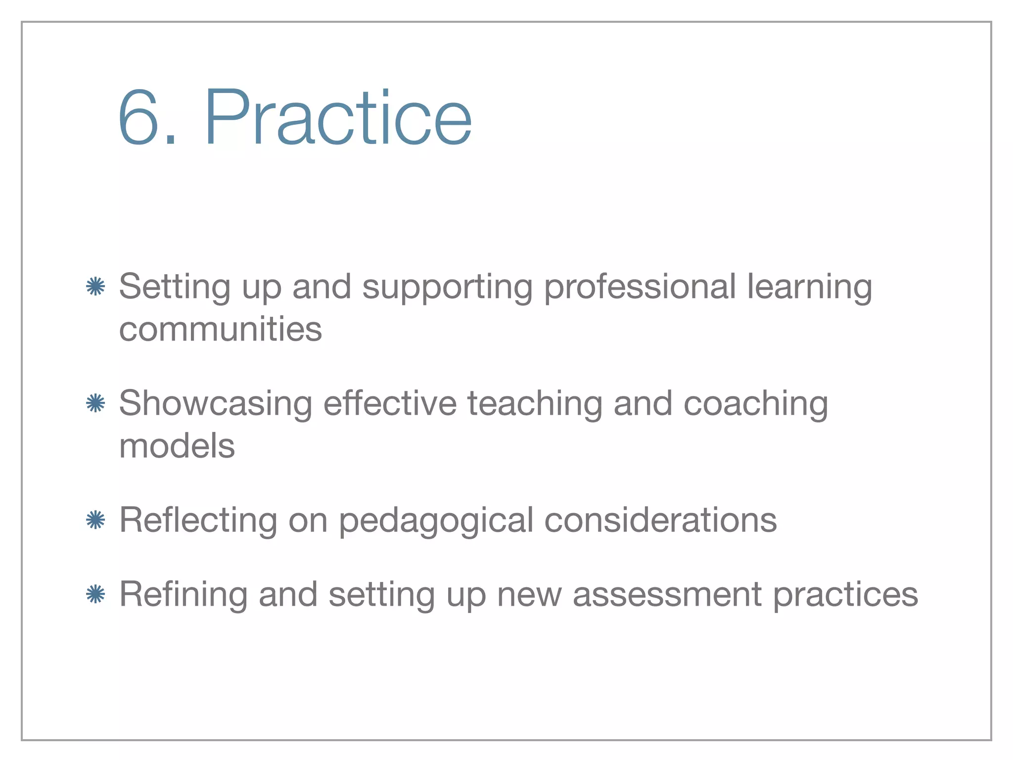 6. Practice
Setting up and supporting professional learning
communities 

Showcasing eﬀective teaching and coaching
models 

Reﬂecting on pedagogical considerations 

Reﬁning and setting up new assessment practices
 
