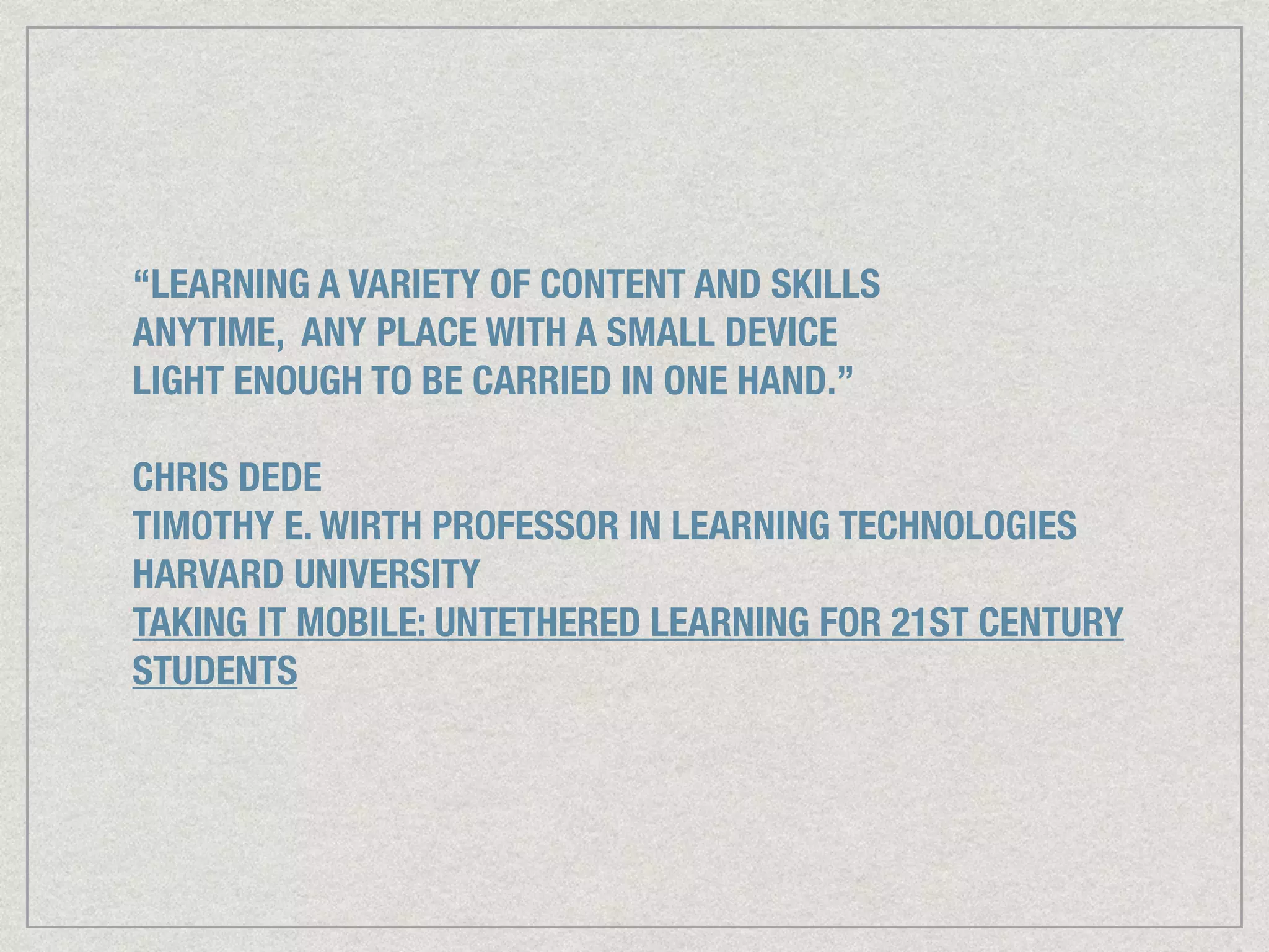 “LEARNING A VARIETY OF CONTENT AND SKILLS
ANYTIME, ANY PLACE WITH A SMALL DEVICE
LIGHT ENOUGH TO BE CARRIED IN ONE HAND.”
!
CHRIS DEDE
TIMOTHY E. WIRTH PROFESSOR IN LEARNING TECHNOLOGIES
HARVARD UNIVERSITY
TAKING IT MOBILE: UNTETHERED LEARNING FOR 21ST CENTURY
STUDENTS
 