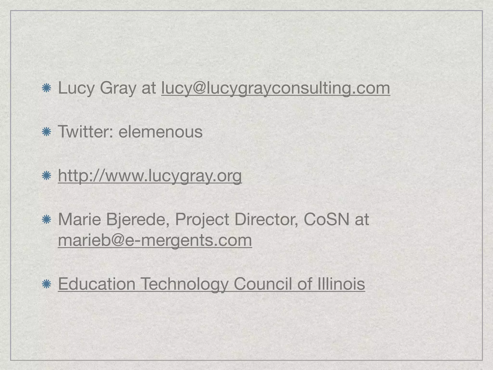 Lucy Gray at lucy@lucygrayconsulting.com

Twitter: elemenous

http://www.lucygray.org

Marie Bjerede, Project Director, CoSN at
marieb@e-mergents.com

Education Technology Council of Illinois
 