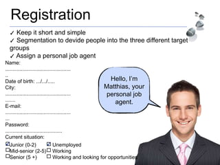 Registration
Hello, I’m
Matthias, your
personal job
agent.
✓ Keep it short and simple
✓ Segmentation to devide people into the three different target
groups
✓ Assign a personal job agent
Junior (0-2)
Mid-senior (2-5)
Senior (5 +)
Unemployed
Working
Working and looking for opportunities
✓ ✓
Name:
..............................................
..
Date of birth: .../.../.....
City:
..............................................
.......
E-mail:
..............................................
...
Password:
........................................
Current situation:
 