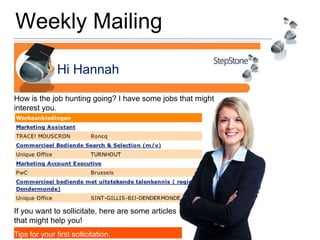 Weekly Mailing
Hi Hannah
How is the job hunting going? I have some jobs that might
interest you.
If you want to sollicitate, here are some articles
that might help you!
Tips for your first sollicitation.
 
