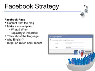 Facebook Strategy
Facebook Page
‣ Content from the blog
‣ Make a contentplan
- What & When
- Topicality is important
‣ Think about the language
- Why English?
- Target on Dutch and French!
 