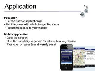 Application
Facebook
‣ Let the current application go
- Not integrated with whole image Stepstone
‣ Recommend jobs to your friends
Mobile application
‣ Good application
‣ Give the possibility to search for jobs without registration
‣ Promotion on website and weekly e-mail
 