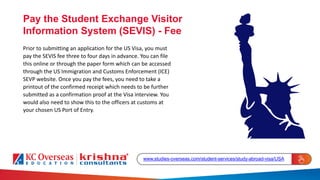 Pay the Student Exchange Visitor
Information System (SEVIS) - Fee
Prior to submitting an application for the US Visa, you must
pay the SEVIS fee three to four days in advance. You can file
this online or through the paper form which can be accessed
through the US Immigration and Customs Enforcement (ICE)
SEVP website. Once you pay the fees, you need to take a
printout of the confirmed receipt which needs to be further
submitted as a confirmation proof at the Visa interview. You
would also need to show this to the officers at customs at
your chosen US Port of Entry.
www.studies-overseas.com/student-services/study-abroad-visa/USA
 