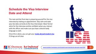 The next and the final step is preparing yourself for the visa
interview by making an appointment. Stay calm and state
your bio data correctly to the Visa Interviewer. Wear formal
attire for the interview and be confident when you interact
with the officer and make sure you have a decent body
language as well.
Once this is done, you can get your study abroad student visa
if things are all clear.
Schedule the Visa Interview
Date and Attend
www.studies-overseas.com/student-services/study-abroad-visa/USA
 