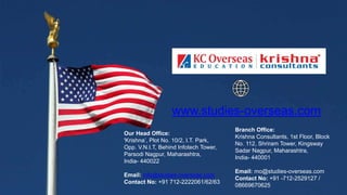 Our Head Office:
'Krishna’, Plot No. 10/2, I.T. Park,
Opp. V.N.I.T, Behind Infotech Tower,
Parsodi Nagpur, Maharashtra,
India- 440022
Email: info@studies-overseas.com
Contact No: +91 712-2222061/62/63
Branch Office:
Krishna Consultants, 1st Floor, Block
No. 112, Shriram Tower, Kingsway
Sadar Nagpur, Maharashtra,
India- 440001
Email: mo@studies-overseas.com
Contact No: +91 -712-2529127 /
08669670625
www.studies-overseas.com
 