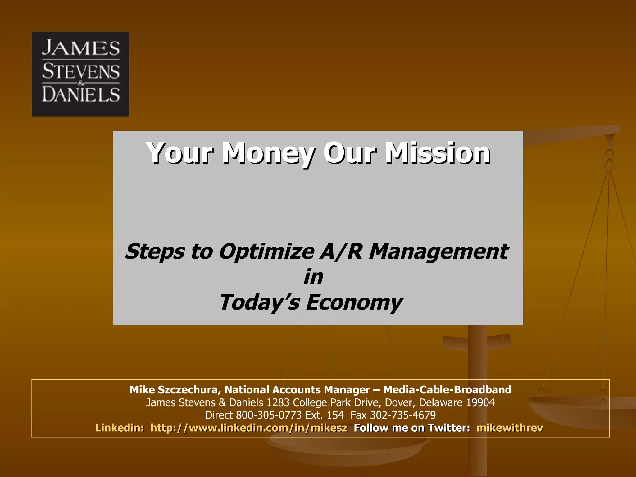 Your Money Our Mission Mike Szczechura, National Accounts Manager – Media-Cable-Broadband James Stevens & Daniels 1283 College Park Drive, Dover, Delaware 19904 Direct 800-305-0773 Ext. 154  Fax 302-735-4679 Linkedin:  http://www.linkedin.com/in/mikesz   Follow me on Twitter:  mikewithrev   Steps to Optimize A/R Management in  Today’s Economy  