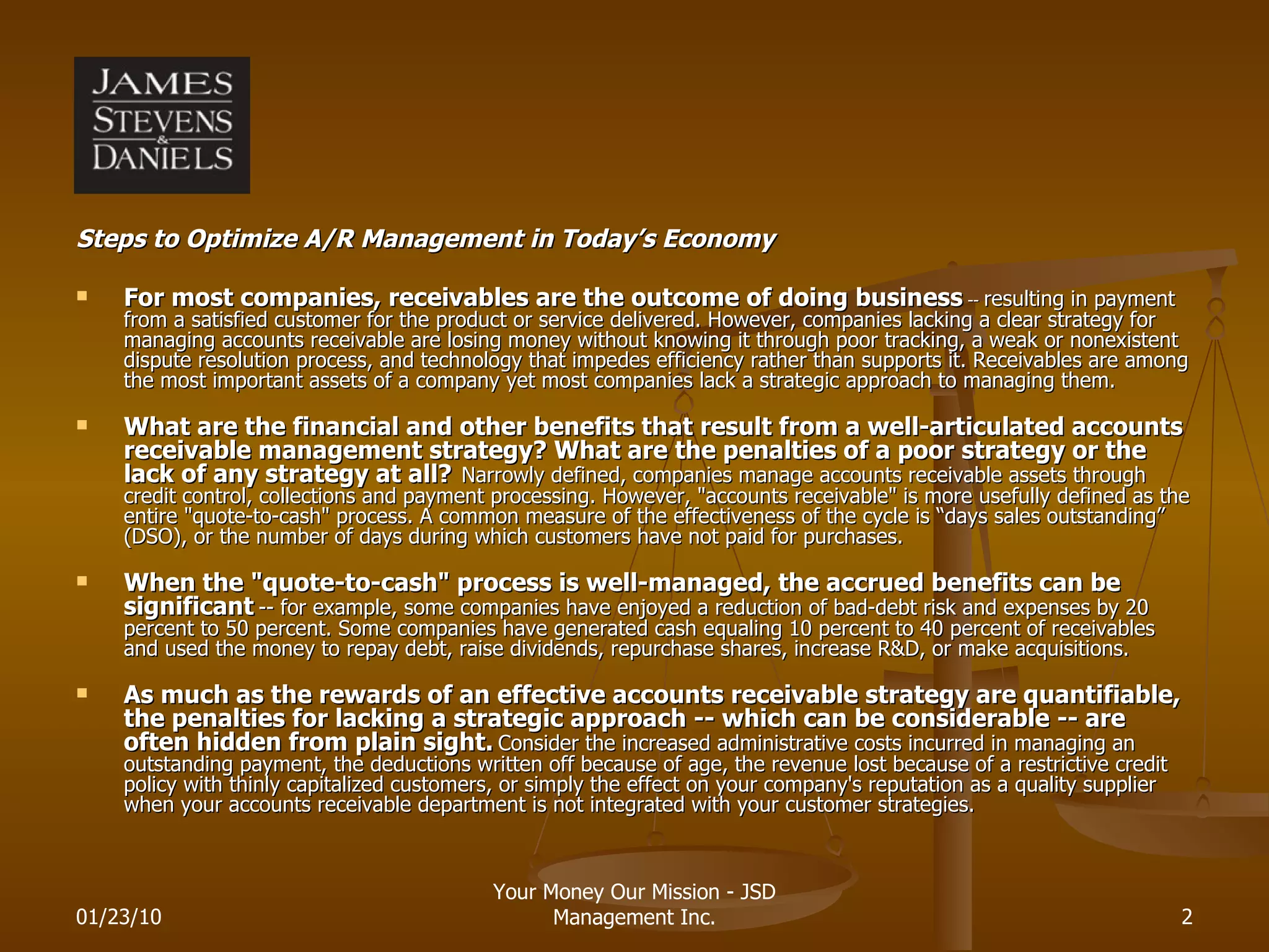 Steps to Optimize A/R Management in Today’s Economy For most companies, receivables are the outcome of doing business  --  resulting in payment from a satisfied customer for the product or service delivered. However, companies lacking a clear strategy for managing accounts receivable are losing money without knowing it through poor tracking, a weak or nonexistent dispute resolution process, and technology that impedes efficiency rather than supports it. Receivables are among the most important assets of a company yet most companies lack a strategic approach to managing them. What are the financial and other benefits that result from a well-articulated accounts receivable management strategy? What are the penalties of a poor strategy or the lack of any strategy at all?   Narrowly defined, companies manage accounts receivable assets through credit control, collections and payment processing. However, &quot;accounts receivable&quot; is more usefully defined as the entire &quot;quote-to-cash&quot; process. A common measure of the effectiveness of the cycle is “days sales outstanding” (DSO), or the number of days during which customers have not paid for purchases.  When the &quot;quote-to-cash&quot; process is well-managed, the accrued benefits can be significant   -- for example, some companies have enjoyed a reduction of bad-debt risk and expenses by 20 percent to 50 percent. Some companies have generated cash equaling 10 percent to 40 percent of receivables and used the money to repay debt, raise dividends, repurchase shares, increase R&D, or make acquisitions. As much as the rewards of an effective accounts receivable strategy are quantifiable, the penalties for lacking a strategic approach -- which can be considerable -- are often hidden from plain sight.   Consider the increased administrative costs incurred in managing an outstanding payment, the deductions written off because of age, the revenue lost because of a restrictive credit policy with thinly capitalized customers, or simply the effect on your company's reputation as a quality supplier when your accounts receivable department is not integrated with your customer strategies. 01/23/10 Your Money Our Mission - JSD Management Inc. 