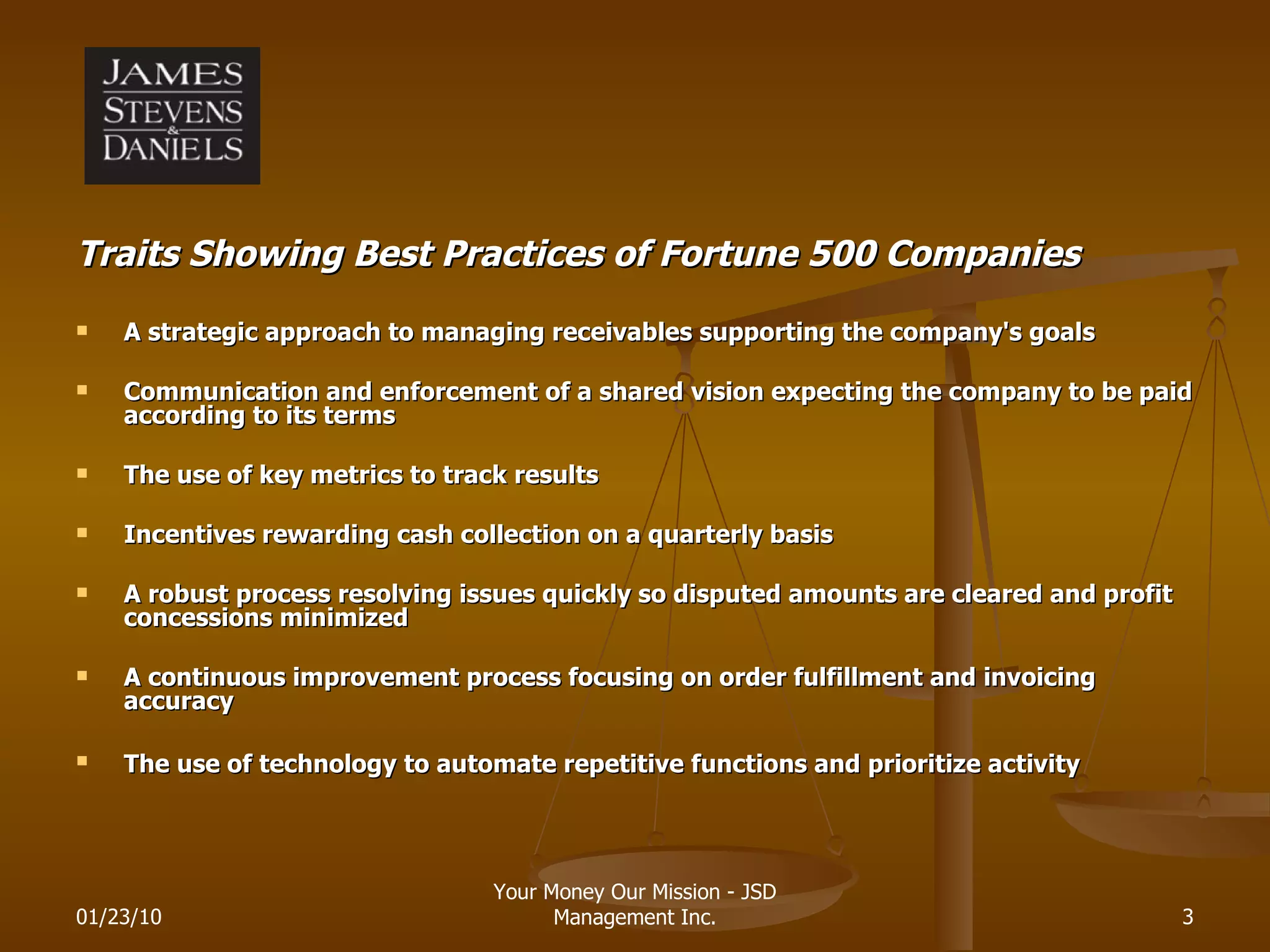 Traits Showing Best Practices of Fortune 500 Companies A strategic approach to managing receivables supporting the company's goals   Communication and enforcement of a shared vision expecting the company to be paid according to its terms   The use of key metrics to track results   Incentives rewarding cash collection on a quarterly basis A robust process resolving issues quickly so disputed amounts are cleared and profit concessions minimized   A continuous improvement process focusing on order fulfillment and invoicing accuracy   The use of technology to automate repetitive functions and prioritize activity   01/23/10 Your Money Our Mission - JSD Management Inc. 