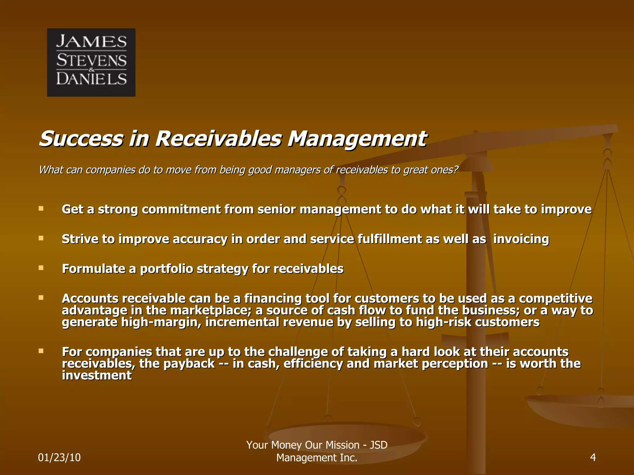 Success in Receivables Management What can companies do to move from being good managers of receivables to great ones? Get a strong commitment from senior management to do what it will take to improve Strive to improve accuracy in order and service fulfillment as well as  invoicing Formulate a portfolio strategy for receivables Accounts receivable can be a financing tool for customers to be used as a competitive advantage in the marketplace; a source of cash flow to fund the business; or a way to generate high-margin, incremental revenue by selling to high-risk customers For companies that are up to the challenge of taking a hard look at their accounts receivables, the payback -- in cash, efficiency and market perception -- is worth the investment 01/23/10 Your Money Our Mission - JSD Management Inc. 