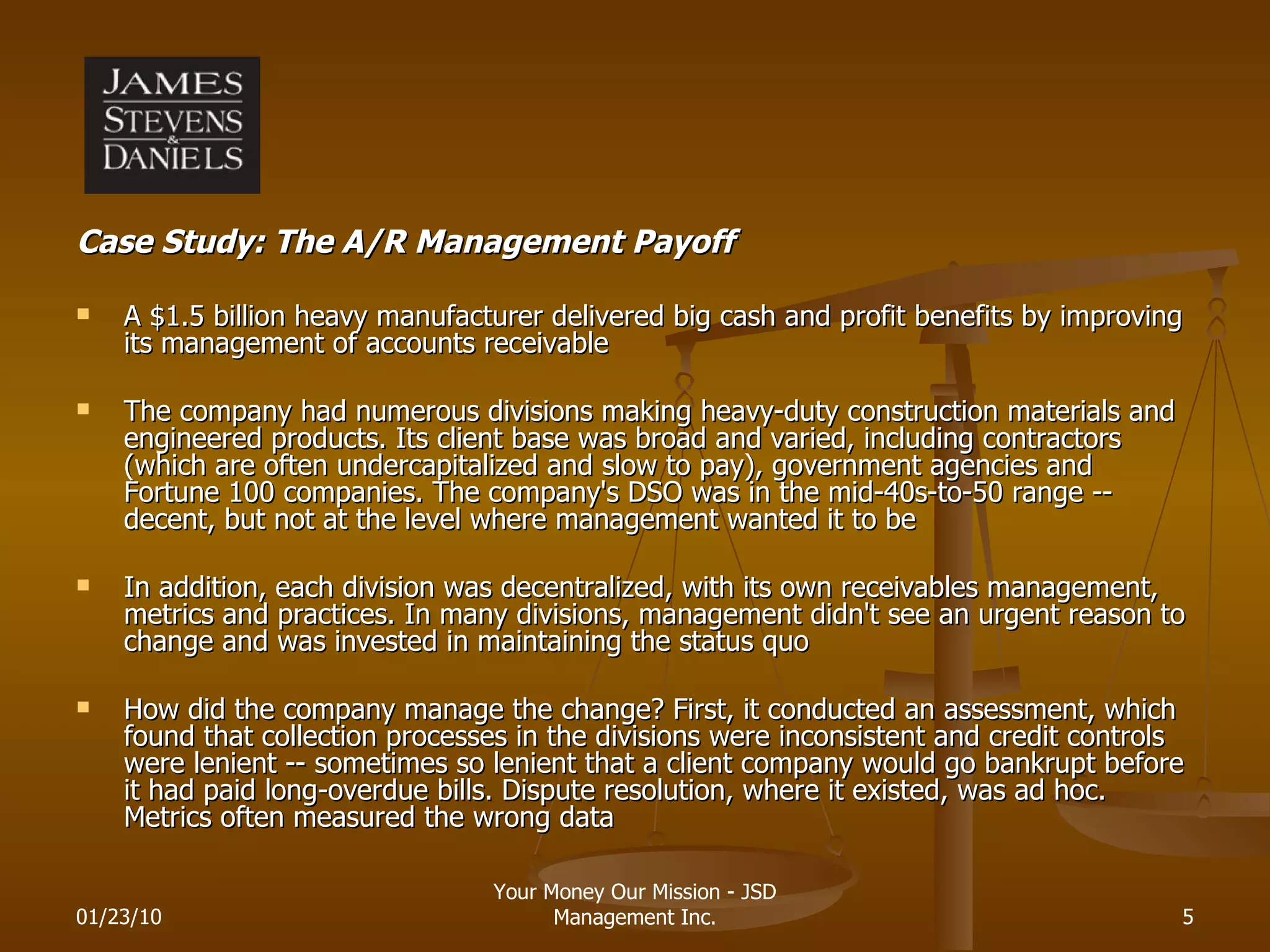 Case Study: The A/R Management Payoff A $1.5 billion heavy manufacturer delivered big cash and profit benefits by improving its management of accounts receivable The company had numerous divisions making heavy-duty construction materials and engineered products. Its client base was broad and varied, including contractors (which are often undercapitalized and slow to pay), government agencies and Fortune 100 companies. The company's DSO was in the mid-40s-to-50 range -- decent, but not at the level where management wanted it to be In addition, each division was decentralized, with its own receivables management, metrics and practices. In many divisions, management didn't see an urgent reason to change and was invested in maintaining the status quo How did the company manage the change? First, it conducted an assessment, which found that collection processes in the divisions were inconsistent and credit controls were lenient -- sometimes so lenient that a client company would go bankrupt before it had paid long-overdue bills. Dispute resolution, where it existed, was ad hoc. Metrics often measured the wrong data 01/23/10 Your Money Our Mission - JSD Management Inc. 