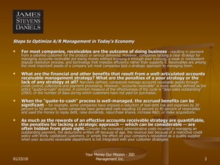 Steps to Optimize A/R Management in Today’s Economy For most companies, receivables are the outcome of doing business  --  resulting in payment from a satisfied customer for the product or service delivered. However, companies lacking a clear strategy for managing accounts receivable are losing money without knowing it through poor tracking, a weak or nonexistent dispute resolution process, and technology that impedes efficiency rather than supports it. Receivables are among the most important assets of a company yet most companies lack a strategic approach to managing them. What are the financial and other benefits that result from a well-articulated accounts receivable management strategy? What are the penalties of a poor strategy or the lack of any strategy at all?   Narrowly defined, companies manage accounts receivable assets through credit control, collections and payment processing. However, "accounts receivable" is more usefully defined as the entire "quote-to-cash" process. A common measure of the effectiveness of the cycle is “days sales outstanding” (DSO), or the number of days during which customers have not paid for purchases.  When the "quote-to-cash" process is well-managed, the accrued benefits can be significant   -- for example, some companies have enjoyed a reduction of bad-debt risk and expenses by 20 percent to 50 percent. Some companies have generated cash equaling 10 percent to 40 percent of receivables and used the money to repay debt, raise dividends, repurchase shares, increase R&D, or make acquisitions. As much as the rewards of an effective accounts receivable strategy are quantifiable, the penalties for lacking a strategic approach -- which can be considerable -- are often hidden from plain sight.   Consider the increased administrative costs incurred in managing an outstanding payment, the deductions written off because of age, the revenue lost because of a restrictive credit policy with thinly capitalized customers, or simply the effect on your company's reputation as a quality supplier when your accounts receivable department is not integrated with your customer strategies. 01/23/10 Your Money Our Mission - JSD Management Inc. 