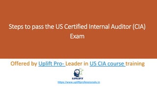 Steps to pass the US Certified Internal Auditor (CIA)
Exam
Offered by Uplift Pro- Leader in US CIA course training
https://www.upliftprofessionals.in
 